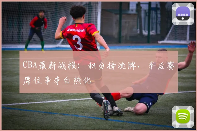 CBA最新战报：积分榜洗牌，季后赛席位争夺白热化