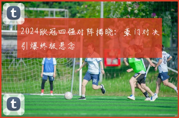 2024欧冠四强对阵揭晓：豪门对决引爆终极悬念