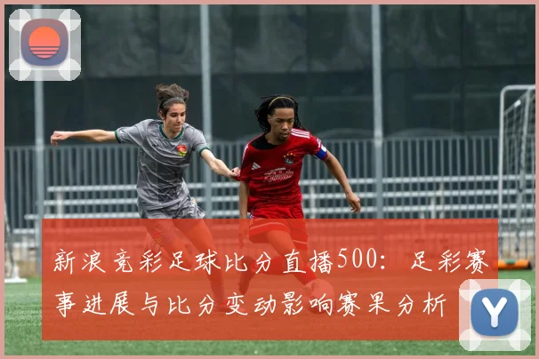 新浪竞彩足球比分直播500：足彩赛事进展与比分变动影响赛果分析