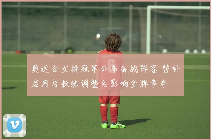 奥运会女排冠军公布备战阵容 替补启用与教练调整或影响金牌争夺