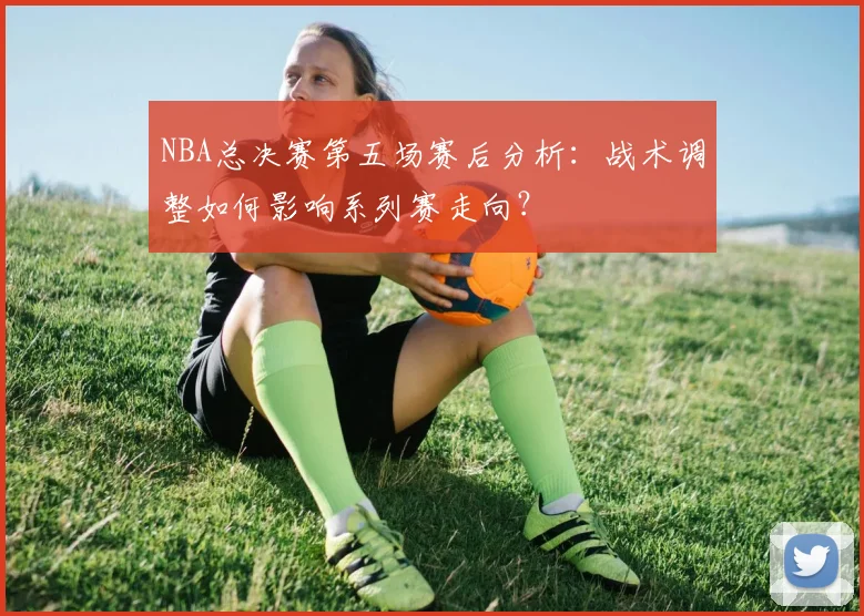 NBA总决赛第五场赛后分析:战术调整如何影响系列赛走向?
