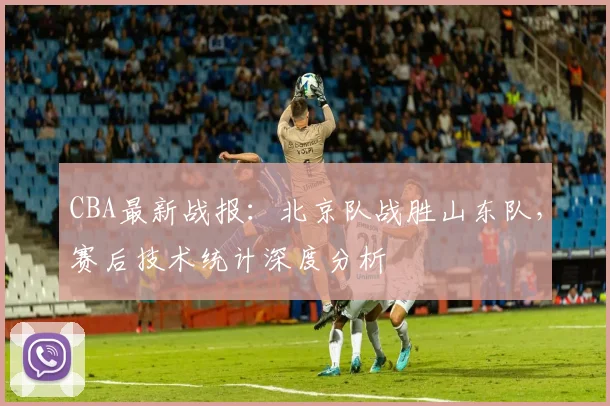 CBA最新战报：北京队战胜山东队，赛后技术统计深度分析