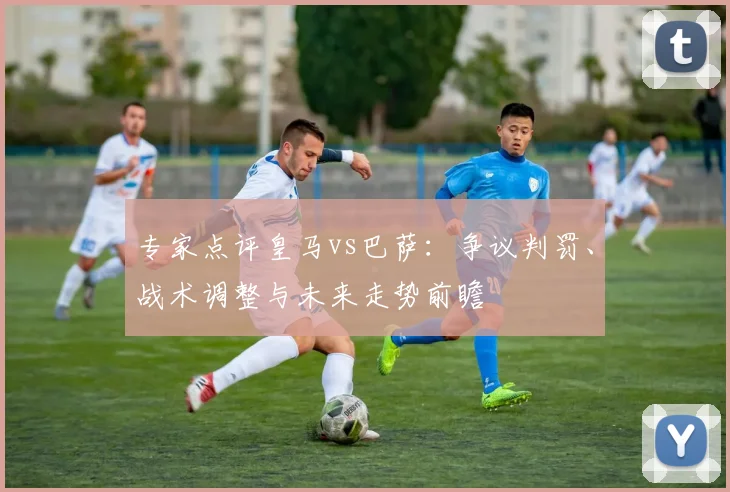 专家点评皇马vs巴萨：争议判罚、战术调整与未来走势前瞻