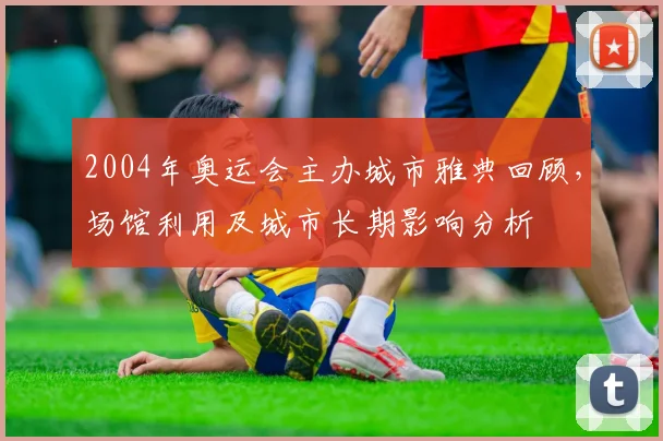 2004年奥运会主办城市雅典回顾，场馆利用及城市长期影响分析