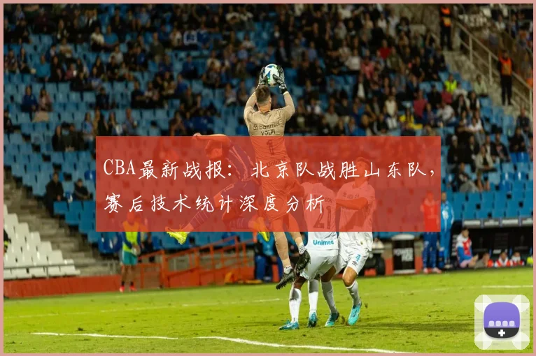 CBA最新战报：北京队战胜山东队，赛后技术统计深度分析