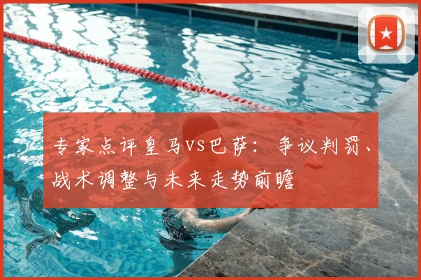 专家点评皇马vs巴萨：争议判罚、战术调整与未来走势前瞻