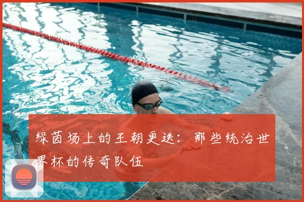 绿茵场上的王朝更迭：那些统治世界杯的传奇队伍