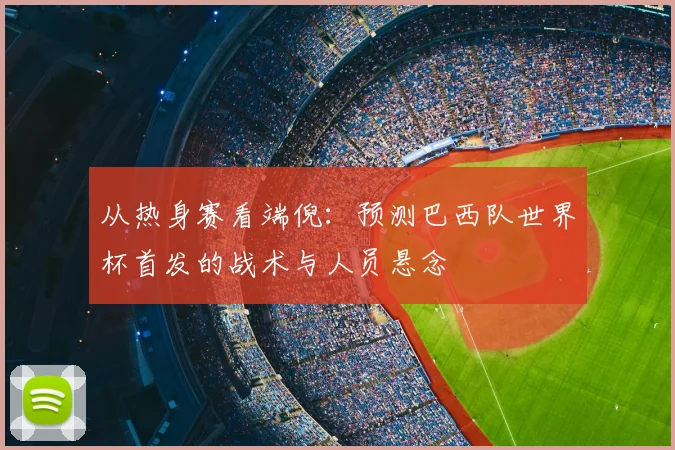从热身赛看端倪:预测巴西队世界杯首发的战术与人员悬念