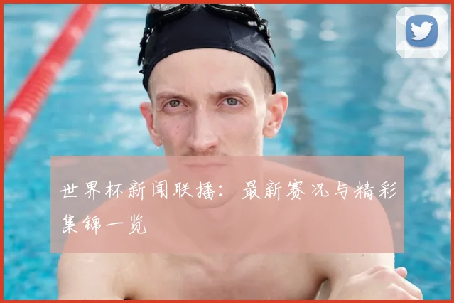世界杯新闻联播：最新赛况与精彩集锦一览
