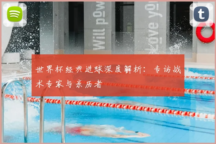 世界杯经典进球深度解析：专访战术专家与亲历者