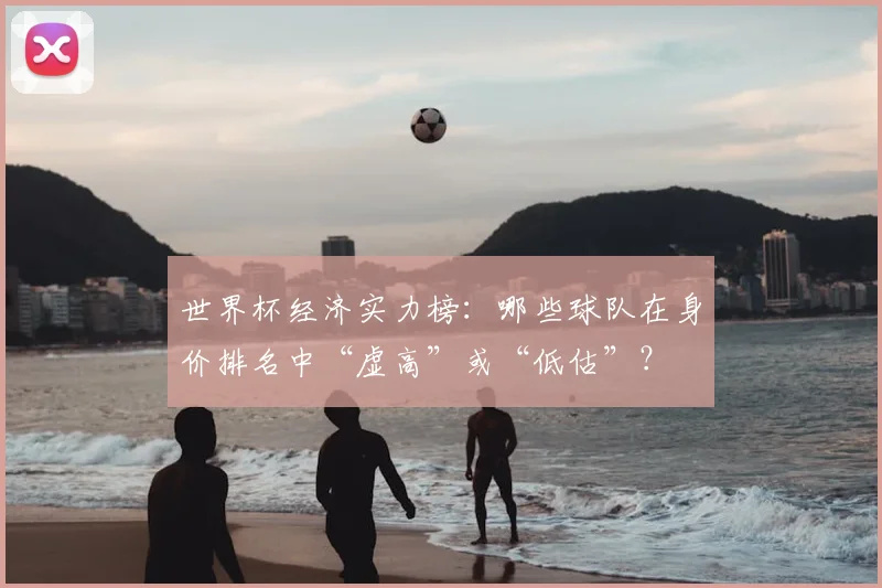 世界杯经济实力榜：哪些球队在身价排名中“虚高”或“低估”？