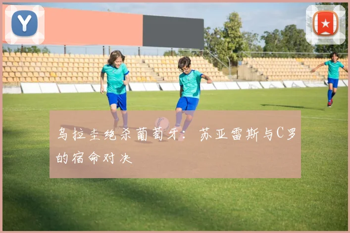 乌拉圭绝杀葡萄牙:苏亚雷斯与C罗的宿命对决