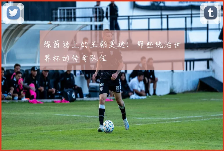 绿茵场上的王朝更迭：那些统治世界杯的传奇队伍