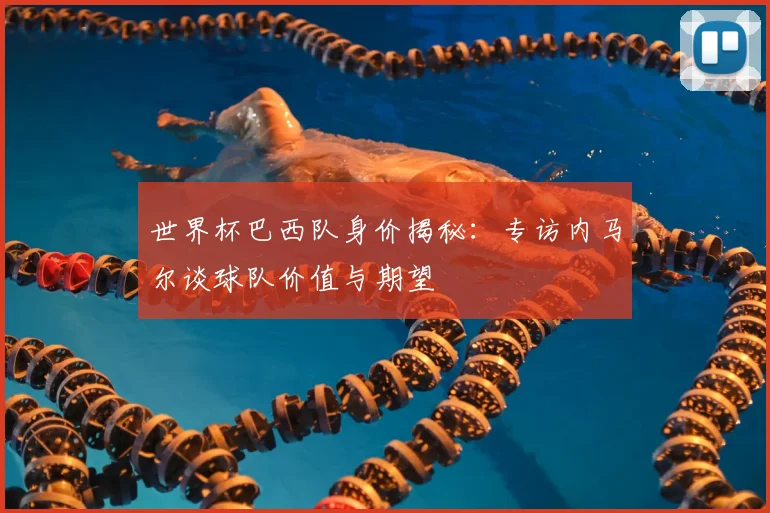 世界杯巴西队身价揭秘:专访内马尔谈球队价值与期望