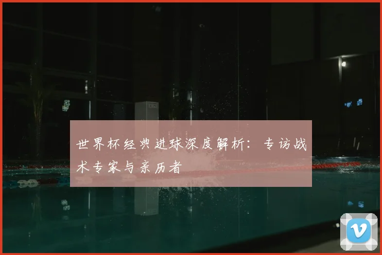 世界杯经典进球深度解析：专访战术专家与亲历者