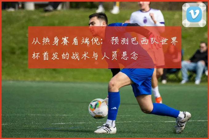 从热身赛看端倪:预测巴西队世界杯首发的战术与人员悬念