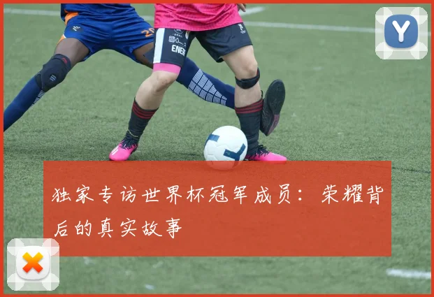 独家专访世界杯冠军成员:荣耀背后的真实故事