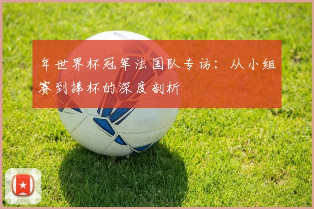 年世界杯冠军法国队专访:从小组赛到捧杯的深度剖析
