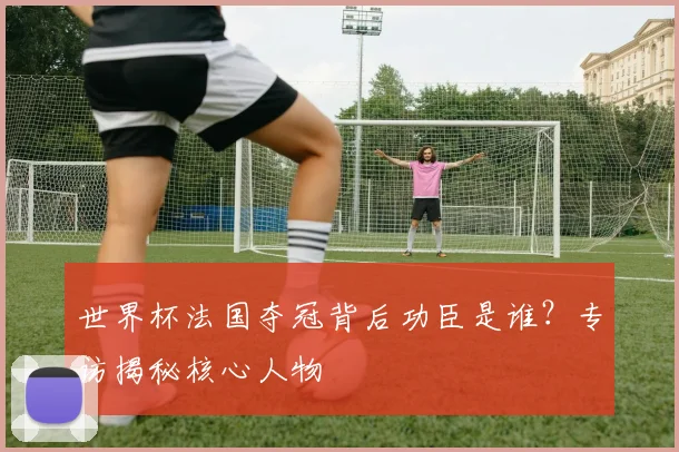 世界杯法国夺冠背后功臣是谁？专访揭秘核心人物
