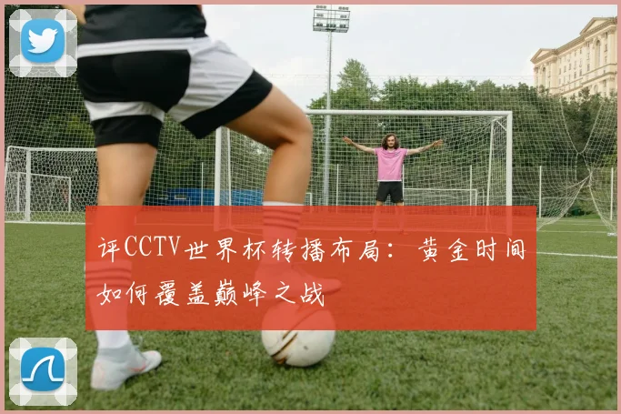 评CCTV世界杯转播布局：黄金时间如何覆盖巅峰之战